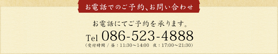 お電話にてご予約承ります。086-523-4888 (受付時間：昼11:30~14:00 / 夜：17:00~21:30)