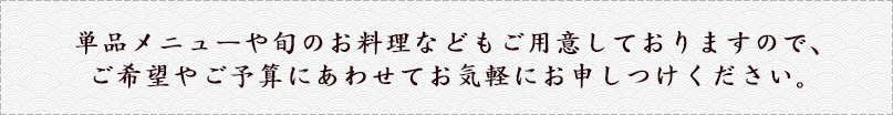 単品メニューや旬のお料理などもご用意しておりますので、ご希望やご予算にあわせてお気軽にお申し付けください